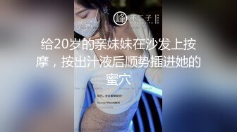 给20岁的亲妹妹在沙发上按摩，按出汁液后顺势插进她的蜜穴