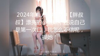 2024年素人约啪大神【胖叔叔】漂亮的小嫩妹，还说自己是第一次口，我怎么不信呢，操她！