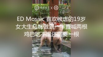 ED Mosaic 喜欢被虐的19岁女大生乌咪做到一半直喊两根鸡巴吃不饱还需要一根