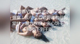 电报群VIP高清无水印，精液盛宴！乱伦变态老哥调教母狗堂妹，暴力深喉，夹心饼干加精吃下到干呕