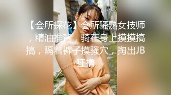 【会所探花】会所骚熟女技师，精油推背，骑在身上摸摸搞搞，隔着裤子摸骚穴，掏出JB狂撸