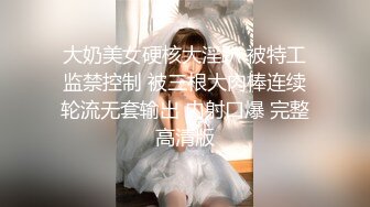 大奶美女硬核大淫趴 被特工监禁控制 被三根大肉棒连续轮流无套输出 内射口爆 完整高清版