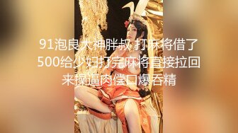 91泡良大神胖叔 打麻将借了500给少妇打完麻将直接拉回来操逼肉偿口爆吞精