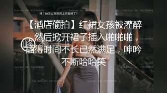 【酒店偷拍】红裙女孩被灌醉，然后掀开裙子插入啪啪啪，插得时间不长已然满足，呻吟不断哈哈笑