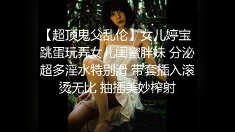 【超顶鬼父乱伦】女儿婷宝 跳蛋玩弄女儿闺蜜胖妹 分泌超多淫水特别滑 带套插入滚烫无比 抽插美妙榨射