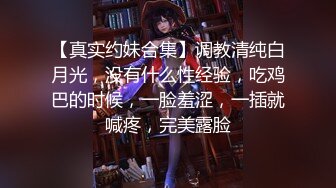 【真实约妹合集】调教清纯白月光，没有什么性经验，吃鸡巴的时候，一脸羞涩，一插就喊疼，完美露脸