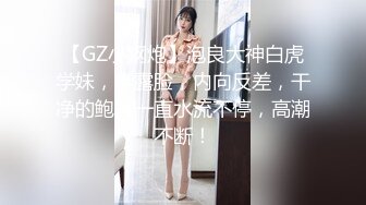 【GZ小钢炮】泡良大神白虎学妹，半露脸，内向反差，干净的鲍鱼一直水流不停，高潮不断！