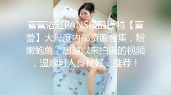 蕾蕾浴缸PANS极品模特【蕾蕾】大尺度内部资源合集，粉嫩鲍鱼，出道以来拍摄的视频，温婉可人身材好，推荐！