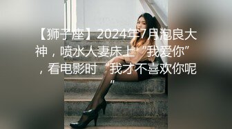 【狮子座】2024年7月泡良大神，喷水人妻床上“我爱你”，看电影时“我才不喜欢你呢”