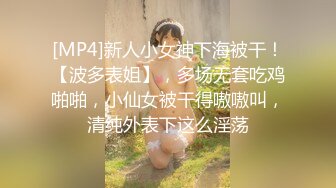 [MP4]新人小女神下海被干！【波多表姐】，多场无套吃鸡啪啪，小仙女被干得嗷嗷叫，清纯外表下这么淫荡