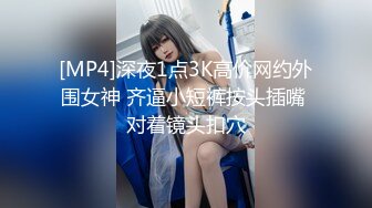 [MP4]深夜1点3K高价网约外围女神 齐逼小短裤按头插嘴 对着镜头扣穴