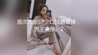 首次大胆3P，口技超级棒，男主爽爆。2