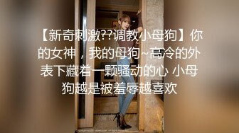 【新奇刺激??调教小母狗】你的女神，我的母狗~高冷的外表下藏着一颗骚动的心 小母狗越是被羞辱越喜欢