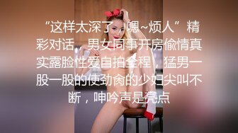 “这样太深了，嗯~烦人”精彩对话，男女同事开房偸情真实露脸性爱自拍全程，猛男一股一股的使劲肏的少妇尖叫不断，呻吟声是亮点