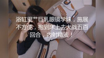 浴缸里艹巨乳眼镜学妹，施展不方便，抱到床上去大战五百回合，内射精液！