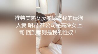 推特美熟女反差婊之我的母狗人妻 昭君 在公司是高冷女上司 回到家则是我的性奴！