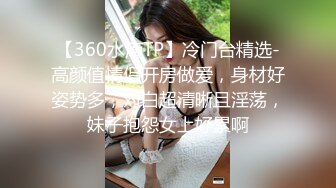 【360水滴TP】冷门台精选-高颜值情侣开房做爱，身材好姿势多，对白超清晰且淫荡，妹子抱怨女上好累啊