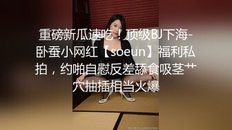 重磅新瓜速吃！顶级BJ下海-卧蚕小网红【soeun】福利私拍，约啪自慰反差舔食吸茎艹穴抽插相当火爆