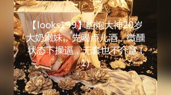 【looks199】约炮大神20岁大奶嫩妹，先喝点儿酒，微醺状态下操逼，无套也不介意 (1)