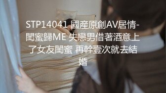 STP14041 國産原創AV居情-閨蜜歸ME 失戀男借著酒意上了女友閨蜜 再幹壹次就去結婚