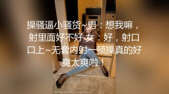 操骚逼小骚货~男：想我嘛，射里面好不好 女：好，射口口上~无套内射一顿操真的好爽太爽啦！