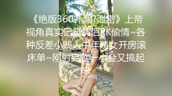 《绝版360补漏?泄密》上帝视角真实记录情侣PK偸情~各种反差小贱人中年熟女开房滚床单~刚射完歇一小会又搞起来