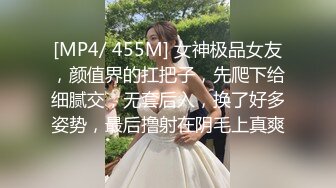 [MP4/ 455M] 女神极品女友，颜值界的扛把子，先爬下给细腻交，无套后入，换了好多姿势，最后撸射在阴毛上真爽