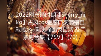 2022刚出道时期【Sherry_niko】古风cos魅惑口交滴蜡自慰喷水~乳夹滴蜡秀口活 及门票房合集【75V】 (70)