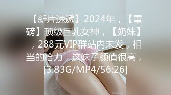 【新片速遞】2024年，【重磅】顶级巨乳女神，【奶妹】，288元VIP群站内未发，相当的给力，这妹子颜值很高，[3.83G/MP4/56:26]