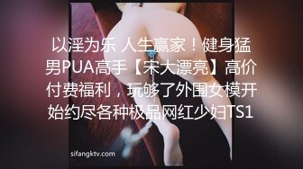 以淫为乐 人生赢家！健身猛男PUA高手【宋大漂亮】高价付费福利，玩够了外围女模开始约尽各种极品网红少妇TS1