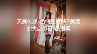 天美传媒-色情公寓EP7美嘉的失恋忌日-花语柔