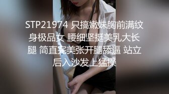 STP21974 只搞嫩妹胸前满纹身极品女 腰细坚挺美乳大长腿 简直完美张开腿舔逼 站立后入沙发上猛操