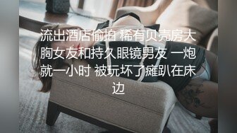 流出酒店偷拍 稀有贝壳房大胸女友和持久眼镜男友 一炮就一小时 被玩坏了瘫趴在床边