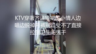 KTV穿著齐逼短裙的小情人边唱边脱掉内裤挑逗受不了直接拉到卫生间强干