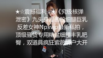 ★☆震撼福利☆★《究极核弹✅泄密》九头身漫画般细腿巨乳反差女神Npxvip最新私拍，顶级骚货专用精盆细腰丰乳肥臀，双道具疯狂紫薇阴户大开