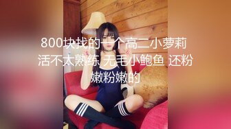 800块找的一个高二小萝莉 活不太熟练 无毛小鲍鱼 还粉嫩粉嫩的