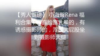 【秀人重磅】 小海臀Rena 福利合集，有露脸露乳晕的，有诱惑摄影师的，浑圆大屁股坐到摄影师大腿