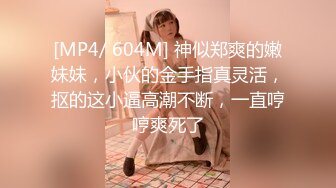 [MP4/ 604M] 神似郑爽的嫩妹妹，小伙的金手指真灵活，抠的这小逼高潮不断，一直哼哼爽死了