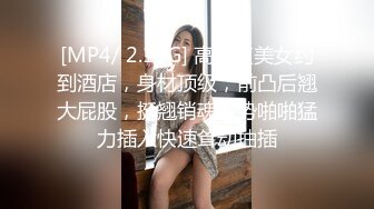 [MP4/ 2.19G] 高颜值美女约到酒店，身材顶级，前凸后翘大屁股，挺翘销魂姿势啪啪猛力插入快速耸动抽插