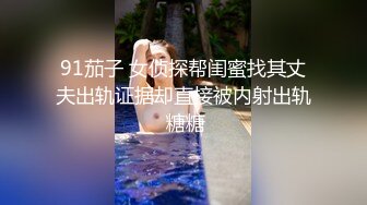 91茄子 女侦探帮闺蜜找其丈夫出轨证据却直接被内射出轨 糖糖