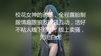 校花女神的诱惑，全程露脸制服情趣跟狼友撩骚互动，活好不粘人线下约啪，线上卖骚，无毛白虎