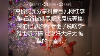 高价购买分享抖音巨乳网红李雅 最新被俄罗斯大屌玩弄搞笑的记录哈哈 老毛子说啥李雅也听不懂 就说好大好大 被草的一直乐