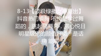 8-13【顶级绿播女神复出】抖音热门裸舞 不愧是学过舞蹈的，跳起骚舞来，赏心悦目 明星级别的颜值好美！是话痨 能聊