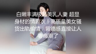 白嫩丰满极品美乳人妻 超显身材的情趣衣！高质量美女骚货出轨偷情，背德感直接让人妻高潮了