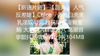 【新速片遞】 【超美❤️人气反差婊】Chloe✨ 调教白虎美乳淫奴母狗 丝袜情趣淫臀蜜鲍 大屌后入肆虐嫩穴 高潮宫挛颤抖尽情玩弄女神[304MB/MP4/18:55]