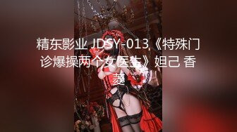 精东影业 JDSY-013《特殊门诊爆操两个女医生》妲己 香菱