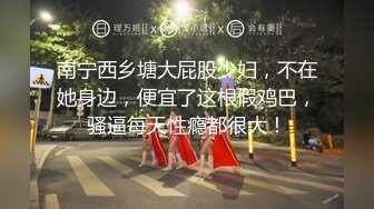 南宁西乡塘大屁股少妇，不在她身边，便宜了这根假鸡巴，骚逼每天性瘾都很大！