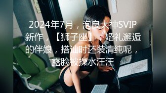 2024年7月，泡良大神SVIP新作，【狮子座】，婚礼邂逅的伴娘，搭讪时还装清纯呢，露脸被操水汪汪