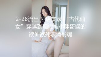 2-28流出 酒店实录 “古代仙女”穿越到现代被小胖哥操的欲仙欲死表情销魂