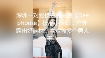 深圳一对爱换妻的夫妻【Deephouse】极品小少妇，户外露出好身材，喜欢被多个男人干！